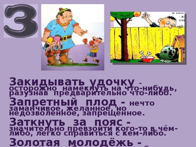 Закидывать  удочку –  осторожно намекнуть на что-нибудь, разузнав предварительно что-либо.  Запретный плод - нечто заманчивое, желанное, но недозволенное, запрещённое.  Заткнуть за пояс - значительно превзойти кого-то в чём-либо, легко справиться с кем-либо.  Золотая молодёжь - молодёжь из богатых слоёв общества, проводящая время в праздности т развлечениях.   