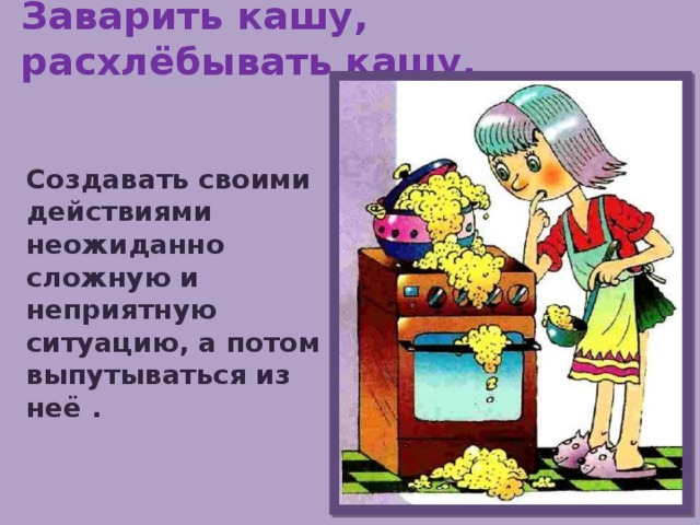 Заварить кашу, расхлёбывать кашу. Создавать своими действиями неожиданно сложную и неприятную ситуацию, а потом выпутываться из неё . 