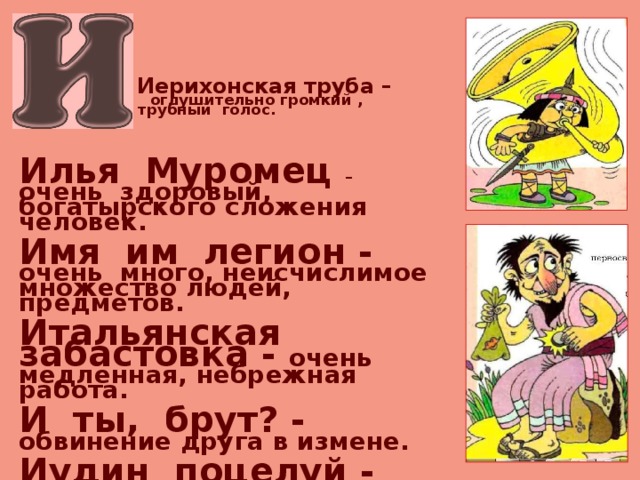  Иерихонская труба –   оглушительно громкий ,  трубный голос.   Илья Муромец – очень здоровый, богатырского сложения человек.  Имя им легион - очень много, неисчислимое множество людей, предметов.  Итальянская забастовка - очень медленная, небрежная работа.  И ты, брут? - обвинение друга в измене.  Иудин поцелуй - предательский поступок, лицемерно прикрытый проявлением любви и дружбы.    