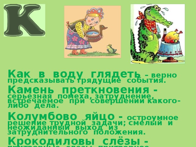       Как в воду глядеть – верно предсказывать грядущие события.  Камень преткновения - серьёзная помеха, затруднение, встречаемое при совершении какого-либо дела.  Колумбово яйцо - остроумное решение трудной задачи; смелый и неожиданный выход из затруднительного положения.  Крокодиловы слёзы - притворные слёзы, притворное сожаление. 