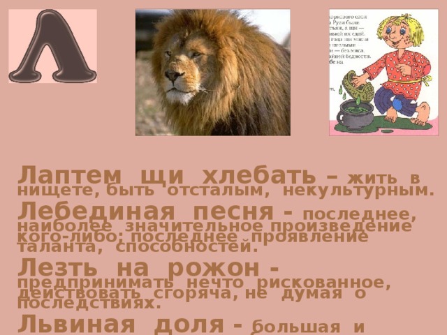Лаптем щи хлебать – жить в нищете, быть отсталым, некультурным.  Лебединая песня - последнее, наиболее значительное произведение кого-либо; последнее проявление таланта, способностей.  Лезть на рожон - предпринимать нечто рискованное, действовать сгоряча, не думая о последствиях.  Львиная доля - большая и лучшая часть чего-либо. 