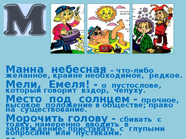 Манна небесная – что-либо желанное, крайне необходимое, редкое.  Мели, Емеля! - о пустослове, который говорит вздор, чепуху.  Место под солнцем - прочное, высокое положение в обществе; право на существование.  Морочить голову - сбивать с толку, намеренно вводить в заблуждение; приставать с глупыми вопросами или пустяками.  Метать петли - обманывать, запутывать. 