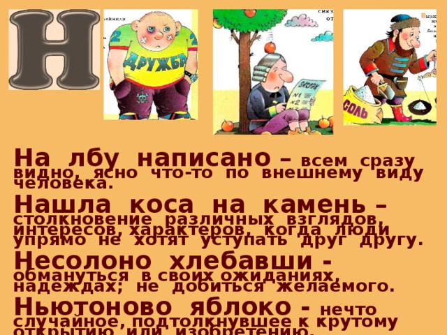 На лбу написано – всем сразу видно, ясно что-то по внешнему виду человека.  Нашла коса на камень – столкновение различных взглядов, интересов, характеров, когда люди упрямо не хотят уступать друг другу.  Несолоно хлебавши - обмануться в своих ожиданиях, надеждах; не добиться желаемого.  Ньютоново яблоко - нечто случайное, подтолкнувшее к крутому открытию или изобретению.  Ни пуха, ни пера - пожелание удачи. 