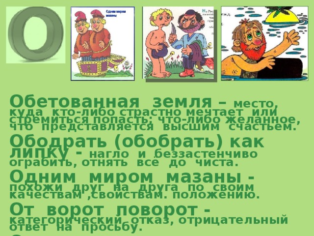     Обетованная земля – место, куда кто-либо страстно мечтает или стремиться попасть; что-либо желанное, что представляется высшим счастьем.  Ободрать (обобрать) как липку - нагло и беззастенчиво ограбить, отнять всё до чиста.  Одним миром мазаны - похожи друг на друга по своим качествам ,свойствам. положению.  От ворот поворот - категорический отказ, отрицательный ответ на просьбу.  От доски до доски - целиком, от начала до конца, ничего не пропуская (прочитать, выучить). 