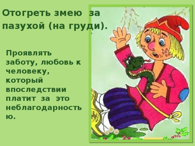 Отогреть змею за пазухой (на груди).     Проявлять заботу, любовь к человеку, который впоследствии платит за это неблагодарностью. 