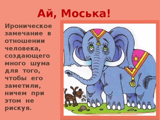 Ай, Моська!   Ироническое замечание в отношении человека, создающего много шума для того, чтобы его заметили, ничем при этом не рискуя. 