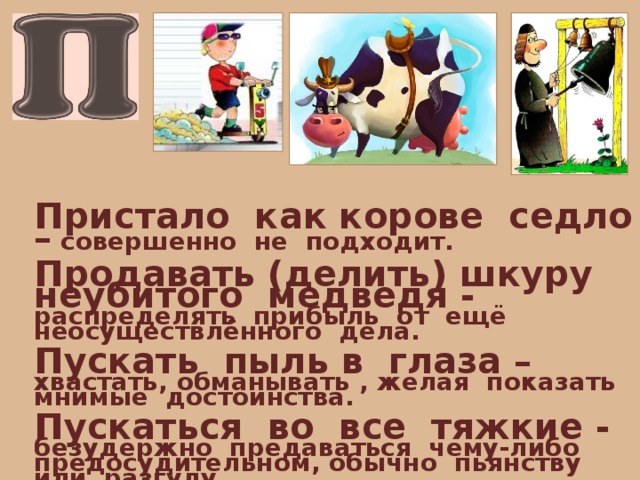 Пристало как корове седло – совершенно не подходит.  Продавать (делить) шкуру неубитого медведя - распределять прибыль от ещё неосуществлённого дела.  Пускать пыль в глаза – хвастать, обманывать , желая показать мнимые достоинства.  Пускаться во все тяжкие - безудержно предаваться чему-либо предосудительном, обычно пьянству или разгулу. 
