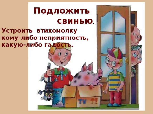 Подложить свинью . Устроить втихомолку кому-либо неприятность, какую-либо гадость. 