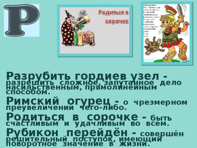 Разрубить гордиев узел -  разрешить сложное, запутанное дело насильственным, прямолинейным способом.  Римский огурец - о чрезмерном преувеличении чего-либо.  Родиться в сорочке - быть счастливым и удачливым во всём.  Рубикон перейдён - совершён решительный поступок, имеющий поворотное значение в жизни. 