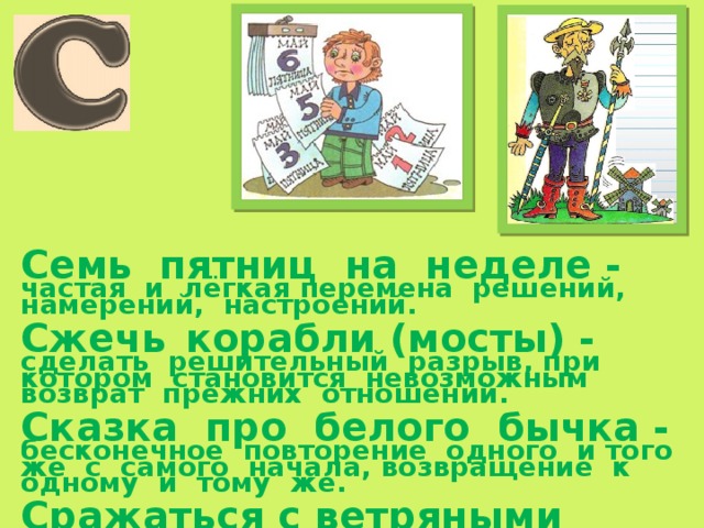 Семь пятниц на неделе -   частая и лёгкая перемена решений, намерений, настроений.  Сжечь  корабли (мосты) - сделать решительный разрыв, при котором становится невозможным возврат прежних отношений.  Сказка про белого бычка - бесконечное повторение одного и того же с самого начала, возвращение к одному и тому же.  Сражаться с ветряными мельницами - бессмысленно и безуспешно тратить силы в борьбе с мнимой опасностью, с воображаемыми препятствиями. 