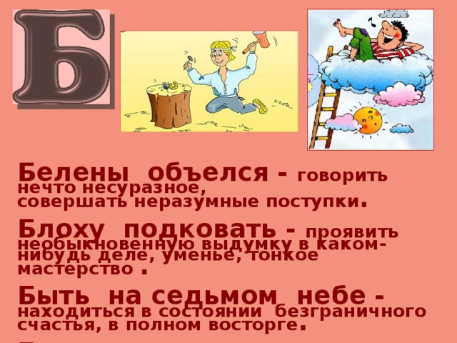 Белены объелся - говорить нечто несуразное, совершать неразумные поступки .  Блоху подковать - проявить необыкновенную выдумку в каком-нибудь деле, уменье, тонкое мастерство .  Быть на седьмом небе - находиться в состоянии безграничного счастья, в полном восторге .  Быть под сапогом - быть в подчинении, под чьей-либо властью, гнётом . 
