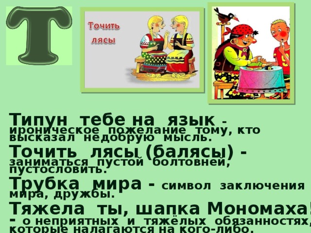 Типун тебе на язык - ироническое пожелание тому, кто высказал недобрую мысль.  Точить лясы (балясы) - заниматься пустой болтовнёй, пустословить.  Трубка мира - символ заключения мира, дружбы.  Тяжела ты, шапка Мономаха! - о неприятных и тяжёлых обязанностях, которые налагаются на кого-либо.  Тянуть канитель - делать, говорить что-либо однообразно, нудно.  