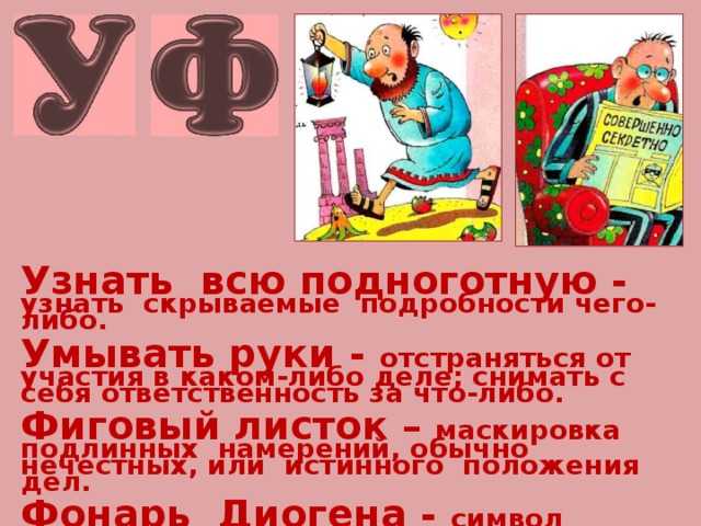 Узнать всю подноготную -  узнать скрываемые подробности чего-либо.  Умывать руки - отстраняться от участия в каком-либо деле; снимать с себя ответственность за что-либо.  Фиговый листок – маскировка подлинных намерений, обычно нечестных, или истинного положения дел.  Фонарь Диогена - символ упорных, но тщетных поисков, стремления найти кого-либо или что-либо. 