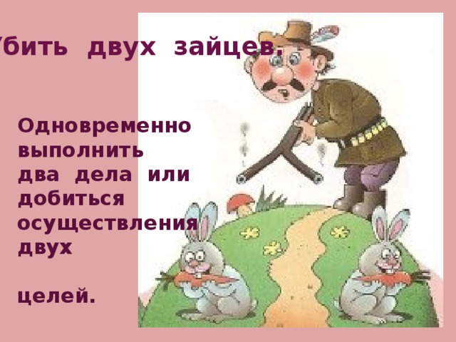 Убить двух зайцев.  Одновременно выполнить два дела или добиться осуществления двух  целей. 