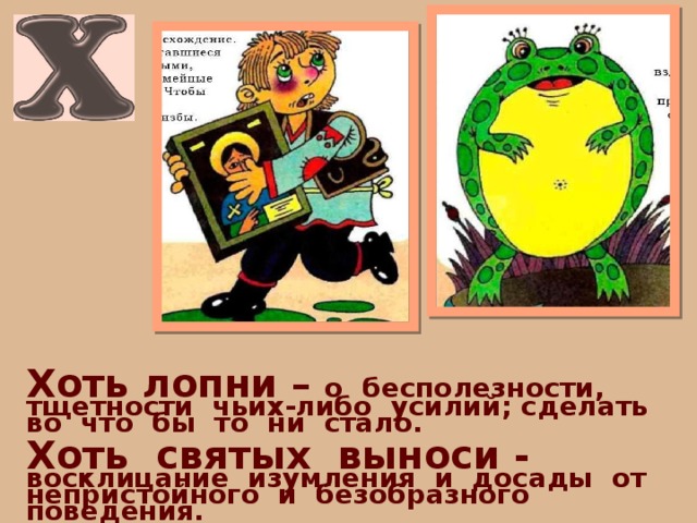 Хоть лопни – о бесполезности, тщетности чьих-либо усилий; сделать во что бы то ни стало.  Хоть святых выноси - восклицание изумления и досады от непристойного и безобразного поведения. 