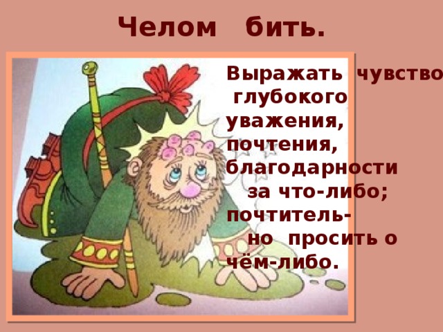 Челом бить. Выражать чувство глубокого уважения, почтения, благодарности  за что-либо; почтитель-  но просить о чём-либо. 