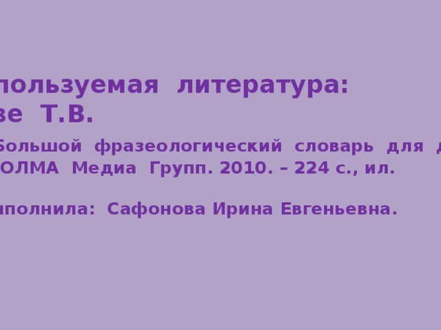  Используемая литература: Розе Т.В.  Большой фразеологический словарь для детей. М.: ОЛМА Медиа Групп. 2010. – 224 с., ил.   Выполнила: Сафонова Ирина Евгеньевна. 