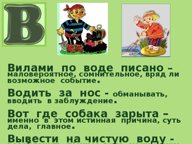 Вилами по воде писано – маловероятное, сомнительное, вряд ли возможное событие .  Водить за нос - обманывать, вводить в заблуждение .  Вот где собака зарыта – именно в этом истинная причина, суть дела, главное .  Вывести на чистую воду - разоблачить тёмные дела, махинации: уличить кого-либо в неправде . 