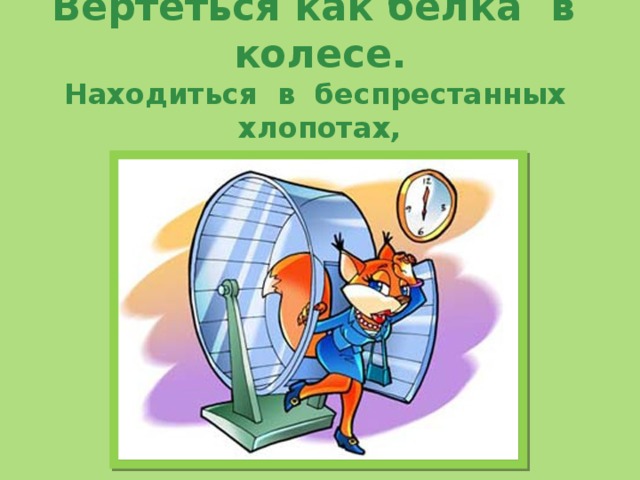  Вертеться как белка в колесе.  Находиться в беспрестанных хлопотах,  суетиться.     