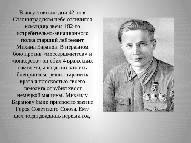 В августовские дни 42-го в Сталинградском небе отличился командир звена 182-го истребительно-авиационного полка старший лейтенант Михаил Баранов. В неравном бою против «мессершмиттов» и «юнкерсов» он сбил 4 вражеских самолета, а когда кончились боеприпасы, решил таранить врага и плоскостью своего самолета отрубил хвост немецкой машины. Михаилу Баранову было присвоено звание Героя Советского Союза. Ему шел тогда двадцать первый год.   