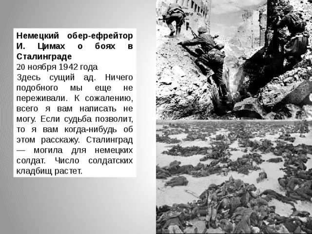 Немецкий обер-ефрейтор И. Цимах о боях в Сталинграде 20 ноября 1942 года Здесь сущий ад. Ничего подобного мы еще не переживали. К сожалению, всего я вам написать не могу. Если судьба позволит, то я вам когда-нибудь об этом расскажу. Сталинград — могила для немецких солдат. Число солдатских кладбищ растет.