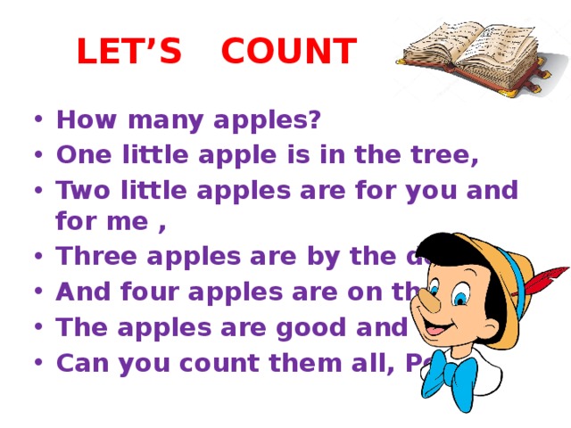 LET’S COUNT How many apples? One little apple is in the tree, Two little apples are for you and for me , Three apples are by the door, And four apples are on the floor, The apples are good and sweet, Can you count them all, Pete? 