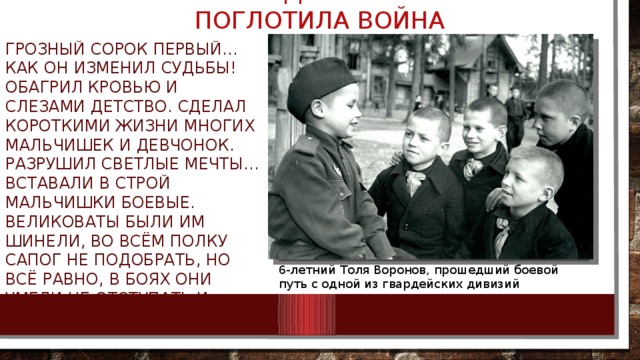 ИХ ДЕТСТВО ПОГЛОТИЛА ВОЙНА Грозный сорок первый… Как он изменил судьбы! Обагрил кровью и слезами детство. Сделал короткими жизни многих мальчишек и девчонок. Разрушил светлые мечты… Вставали в строй мальчишки боевые. Великоваты были им шинели, Во всём полку сапог не подобрать, Но всё равно, в боях они умели Не отступать и побеждать! 6-летний Толя Воронов, прошедший боевой путь с одной из гвардейских дивизий 5/11/18 БОРОВИК ТА  