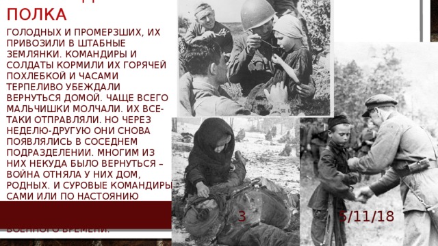 Сыны и дочери полка Голодных и промерзших, их привозили в штабные землянки. Командиры и солдаты кормили их горячей похлебкой и часами терпеливо убеждали вернуться домой. Чаще всего мальчишки молчали. Их все-таки отправляли. Но через неделю-другую они снова появлялись в соседнем подразделении. Многим из них некуда было вернуться – война отняла у них дом, родных. И суровые командиры сами или по настоянию бывалых солдат сдавались, нарушая все инструкции военного времени. 5/11/18 БОРОВИК ТА  