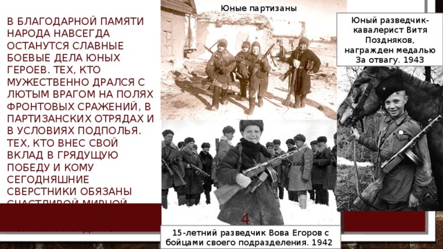 Юные партизаны В благодарной памяти народа навсегда останутся славные боевые дела юных героев. Тех, кто мужественно дрался с лютым врагом на полях фронтовых сражений, в партизанских отрядах и в условиях подполья. Тех, кто внес свой вклад в грядущую победу и кому сегодняшние сверстники обязаны счастливой мирной жизнью. Знаем! Помним! Гордимся! Юный разведчик-кавалерист Витя Поздняков, награжден медалью За отвагу. 1943 5/11/18 БОРОВИК ТА  15-летний разведчик Вова Егоров с бойцами своего подразделения. 1942 