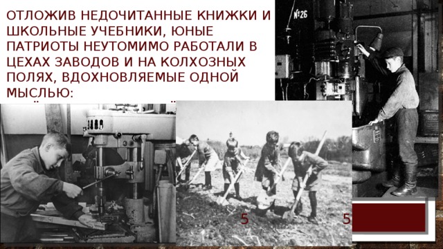 Отложив недочитанные книжки и школьные учебники, юные патриоты неутомимо работали в цехах заводов и на колхозных полях, вдохновляемые одной мыслью: «Всё – для фронта, всё – для победы». 5/11/18  
