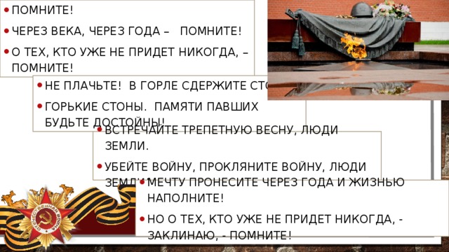 Помните! Через века, через года –  Помните! О тех, кто уже не придет никогда, – Помните! Не плачьте! В горле сдержите стоны, Горькие стоны. Памяти павших будьте достойны!   Встречайте трепетную весну, Люди Земли. Убейте войну, Прокляните войну, Люди Земли! Мечту пронесите через года И жизнью наполните! Но о тех, кто уже не придет никогда, - Заклинаю, - помните!  