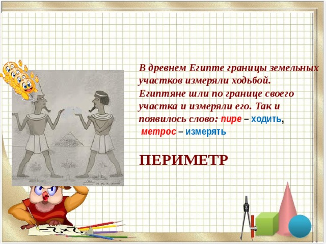 В древнем Египте границы земельных участков измеряли ходьбой.  Египтяне шли по границе своего участка и измеряли его. Так и появилось слово: пире – ходить ,   метрос – измерять   ПЕРИМЕТР