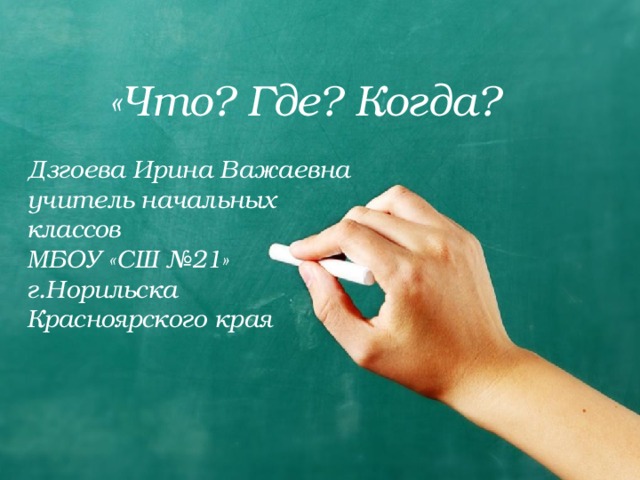«Что? Где? Когда? Дзгоева Ирина Важаевна учитель начальных классов МБОУ «СШ №21» г.Норильска Красноярского края  