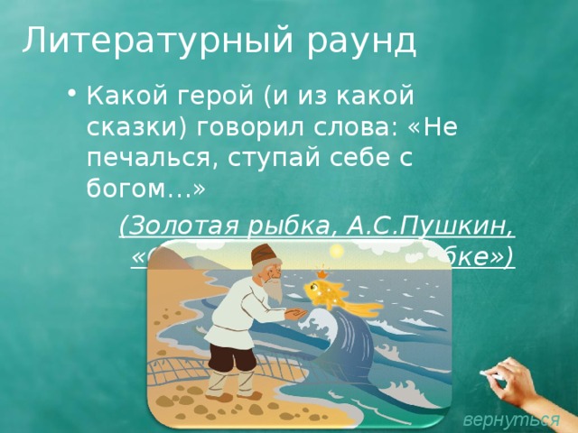 Литературный раунд Какой герой (и из какой сказки) говорил слова: «Не печалься, ступай себе с богом…»  (Золотая рыбка, А.С.Пушкин, «Сказка о рыбаке и рыбке») вернуться 