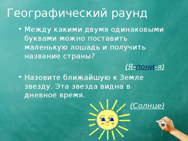 Географический раунд Между какими двумя одинаковыми буквами можно поставить маленькую лошадь и получить название страны? (Я- пони -я) Назовите ближайшую к Земле звезду. Эта звезда видна в дневное время. (Солнце)  