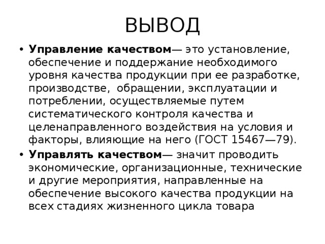 ВЫВОД Управление качеством — это установление, обеспечение и поддержание необходимого уровня качества продукции при ее разработке, производстве, обращении, эксплуатации и потреблении, осуществляемые путем систематического контроля качества и целенаправленного воздействия на условия и факторы, влияющие на него (ГОСТ 15467—79). Управлять качеством — значит проводить экономические, организационные, технические и другие мероприятия, направленные на обеспечение высокого качества продукции на всех стадиях жизненного цикла товара 