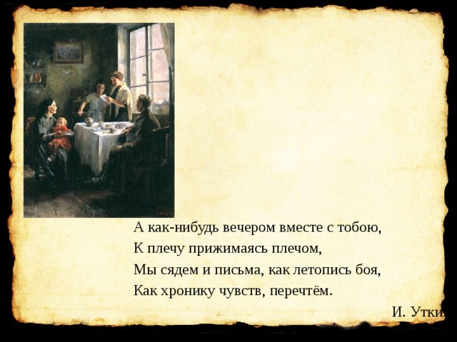 А как-нибудь вечером вместе с тобою, К плечу прижимаясь плечом, Мы сядем и письма, как летопись боя, Как хронику чувств, перечтём. И. Уткин 