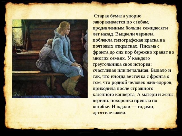   Старая бумага упорно заворачивается по сгибам, продавленным больше семидесяти лет назад. Выцвели чернила, поблекла типографская краска на почтовых открытках. Письма с фронта до сих пор бережно хранят во многих семьях. У каждого треугольника своя история: счастливая или печальная. Бывало и так, что иногда весточка с фронта о том, что родной человек жив-здоров, приходила после страшного казенного конверта. А матери и жены верили: похоронка пришла по ошибке. И ждали — годами, десятилетиями. 
