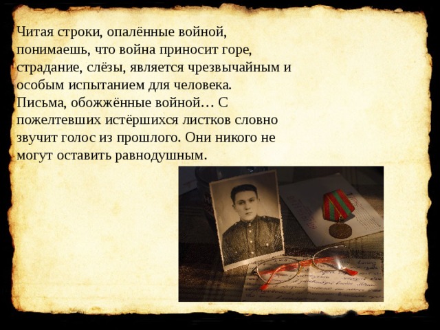 Читая строки, опалённые войной, понимаешь, что война приносит горе, страдание, слёзы, является чрезвычайным и особым испытанием для человека. Письма, обожжённые войной… С пожелтевших истёршихся листков словно звучит голос из прошлого. Они никого не могут оставить равнодушным. 
