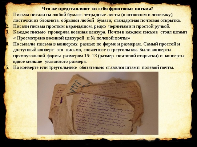 Что же представляют из себя фронтовые письма? Письма писали на любой бумаге: тетрадные листы (в основном в линеечку), листочки из блокнота, обрывки любой бумаги, стандартная почтовая открытка. Писали письма простым карандашом, редко чернилами и простой ручкой. Каждое письмо проверяла военная цензура. Почти в каждом письме стоял штамп « Просмотрено военной цензурой и № полевой почты» Посылали письма в конвертах разных по форме и размерам. Самый простой и доступный конверт- это письмо, сложенное в треугольник. Были конверты прямоугольной формы размером 15: 13 (размер почтовой открытки) и конверты вдвое меньше указанного размера. На конверте или треугольнике обязательно ставился штамп полевой почты. 