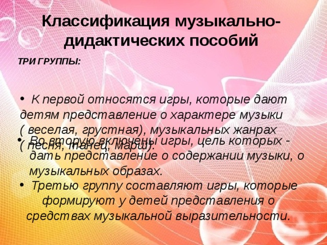 Классификация музыкально-дидактических пособий ТРИ ГРУППЫ:  К первой относятся игры, которые дают детям представление о характере музыки  ( веселая, грустная), музыкальных жанрах  ( песня, танец, марш).   Во вторую включены игры, цель которых - дать представление о содержании музыки, о музыкальных образах.   Третью группу составляют игры, которые формируют у детей представления о средствах музыкальной выразительности.   