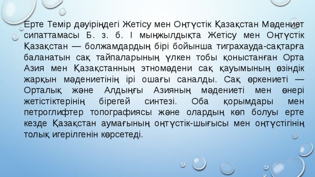 Ерте Темір дәуіріңдегі Жетісу мен Оңтүстік Қазақстан Мәдениет сипаттамасы Б. з. б. I мыңжылдықта Жетісу мен Оңтүстік Қазақстан — болжамдардың бірі бойынша тиграхауда-сақтарға баланатын сақ тайпаларының үлкен тобы қоныстанған Орта Азия мен Қазақстанның этномәдени сақ қауымының өзіндік жарқын мәдениетінің ірі ошағы саналды. Сақ өркениеті — Орталық және Алдыңғы Азияның мәдениеті мен өнері жетістіктерінің бірегей синтезі. Оба қорымдары мен петроглифтер топографиясы және олардың көп болуы ерте кезде Қазақстан аумағының оңтүстік-шығысы мен оңтүстігінің толық игерілгенін көрсетеді. 