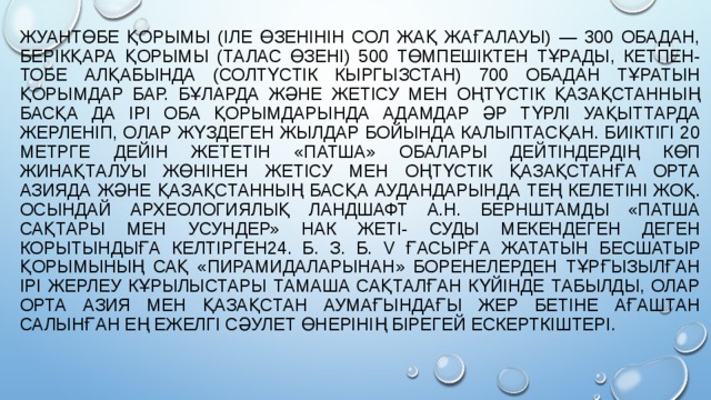 ЖУАНТӨБЕ ҚОРЫМЫ (ІЛЕ ӨЗЕНІНІН СОЛ ЖАҚ ЖАҒАЛАУЫ) — 300 ОБАДАН, БЕРІКҚАРА ҚОРЫМЫ (ТАЛАС ӨЗЕНІ) 500 ТӨМПЕШІКТЕН ТҰРАДЫ, КЕТПЕН-ТОБЕ АЛҚАБЫНДА (СОЛТҮСТІК КЫРГЫЗСТАН) 700 ОБАДАН ТҰРАТЫН ҚОРЫМДАР БАР. БҰЛАРДА ЖӘНЕ ЖЕТІСУ МЕН ОҢТҮСТІК ҚАЗАҚСТАННЫҢ БАСҚА ДА ІРІ ОБА ҚОРЫМДАРЫНДА АДАМДАР ӘР ТҮРЛІ УАҚЫТТАРДА ЖЕРЛЕНІП, ОЛАР ЖҮЗДЕГЕН ЖЫЛДАР БОЙЫНДА КАЛЫПТАСҚАН. БИІКТІГІ 20 МЕТРГЕ ДЕЙІН ЖЕТЕТІН «ПАТША» ОБАЛАРЫ ДЕЙТІНДЕРДІҢ КӨП ЖИНАҚТАЛУЫ ЖӨНІНЕН ЖЕТІСУ МЕН ОҢТҮСТІК ҚАЗАҚСТАНҒА ОРТА АЗИЯДА ЖӘНЕ ҚАЗАҚСТАННЫҢ БАСҚА АУДАНДАРЫНДА ТЕҢ КЕЛЕТІНІ ЖОҚ. ОСЫНДАЙ АРХЕОЛОГИЯЛЫҚ ЛАНДШАФТ А.Н. БЕРНШТАМДЫ «ПАТША САҚТАРЫ МЕН УСУНДЕР» НАК ЖЕТІ- СУДЫ МЕКЕНДЕГЕН ДЕГЕН КОРЫТЫНДЫҒА КЕЛТІРГЕН24. Б. З. Б. V ҒАСЫРҒА ЖАТАТЫН БЕСШАТЫР ҚОРЫМЫНЫҢ САҚ «ПИРАМИДАЛАРЫНАН» БОРЕНЕЛЕРДЕН ТҰРҒЫЗЫЛҒАН ІРІ ЖЕРЛЕУ КҰРЫЛЫСТАРЫ ТАМАША САҚТАЛҒАН КҮЙІНДЕ ТАБЫЛДЫ, ОЛАР ОРТА АЗИЯ МЕН ҚАЗАҚСТАН АУМАҒЫНДАҒЫ ЖЕР БЕТІНЕ АҒАШТАН САЛЫНҒАН ЕҢ ЕЖЕЛГІ СӘУЛЕТ ӨНЕРІНІҢ БІРЕГЕЙ ЕСКЕРТКІШТЕРІ. 