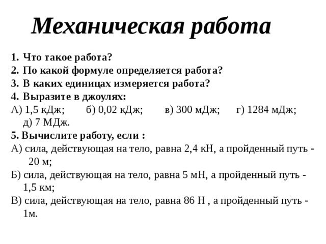Механическая работа Что такое работа? По какой формуле определяется работа? В каких единицах измеряется работа? Выразите в джоулях: А) 1,5 кДж; б) 0,02 кДж; в) 300 мДж; г) 1284 мДж; д) 7 МДж. 5. Вычислите работу, если : А) сила, действующая на тело, равна 2,4 кН, а пройденный путь - 20 м; Б) сила, действующая на тело, равна 5 мН, а пройденный путь - 1,5 км; В) сила, действующая на тело, равна 86 Н , а пройденный путь - 1м. 