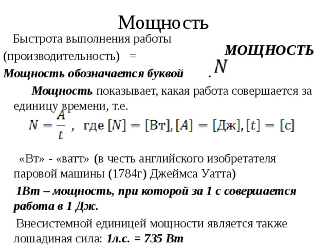 Мощность  Быстрота выполнения работы (производительность) = Мощность обозначается буквой .  Мощность показывает, какая работа совершается за единицу времени, т.е.  «Вт» - «ватт»  (в честь английского изобретателя паровой машины (1784г) Джеймса Уатта)  1Вт – мощность, при которой за 1 с совершается работа в 1 Дж.  Внесистемной единицей мощности является также лошадиная сила: 1л.с. = 735 Вт МОЩНОСТЬ 