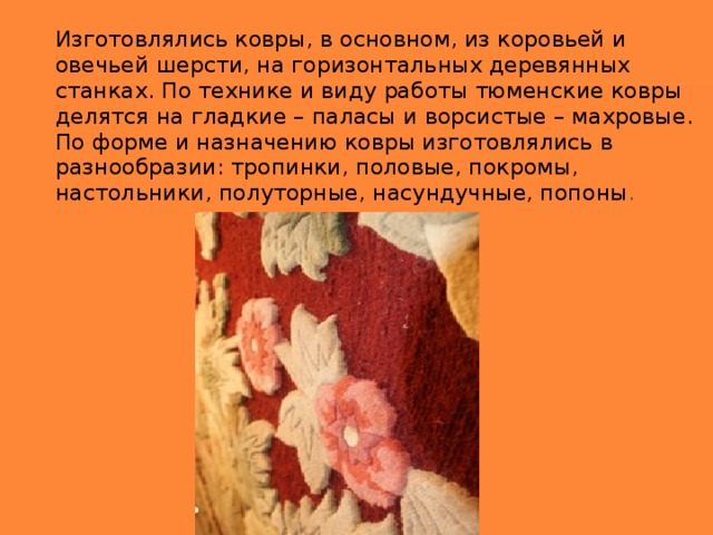 Изготовлялись ковры, в основном, из коровьей и овечьей шерсти, на горизонтальных деревянных станках. По технике и виду работы тюменские ковры делятся на гладкие – паласы и ворсистые – махровые. По форме и назначению ковры изготовлялись в разнообразии: тропинки, половые, покромы, настольники, полуторные, насундучные, попоны .  