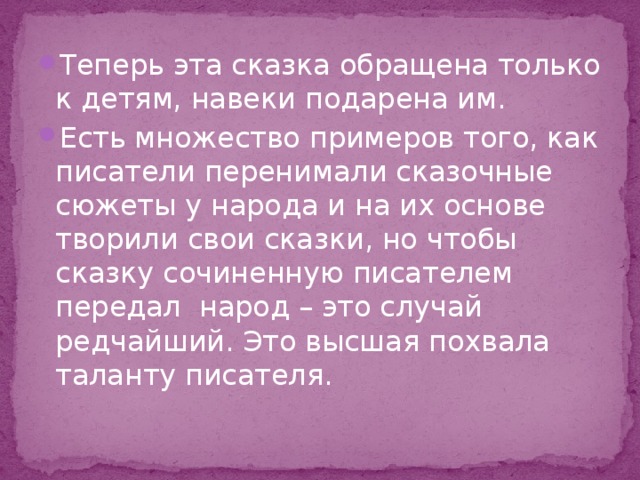 Теперь эта сказка обращена только к детям, навеки подарена им. Есть множество примеров того, как писатели перенимали сказочные сюжеты у народа и на их основе творили свои сказки, но чтобы сказку сочиненную писателем передал народ – это случай редчайший. Это высшая похвала таланту писателя. 