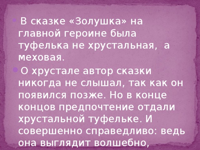 В сказке «Золушка» на главной героине была туфелька не хрустальная, а меховая. О хрустале автор сказки никогда не слышал, так как он появился позже. Но в конце концов предпочтение отдали хрустальной туфельке. И совершенно справедливо: ведь она выглядит волшебно, сказочно. 