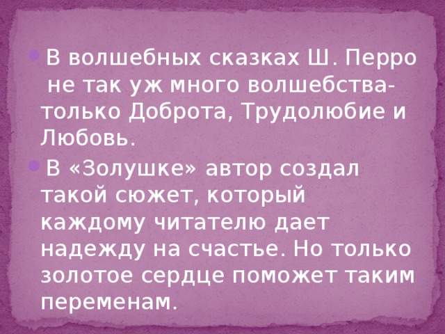В волшебных сказках Ш. Перро не так уж много волшебства-только Доброта, Трудолюбие и Любовь. В «Золушке» автор создал такой сюжет, который каждому читателю дает надежду на счастье. Но только золотое сердце поможет таким переменам. 