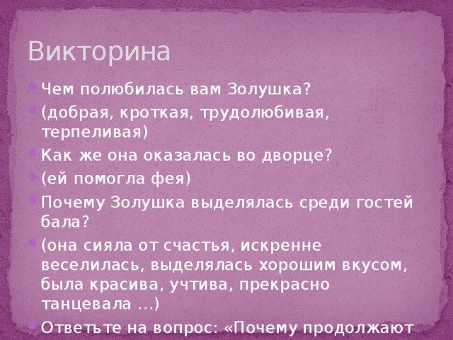 Викторина Чем полюбилась вам Золушка? (добрая, кроткая, трудолюбивая, терпеливая) Как же она оказалась во дворце? (ей помогла фея) Почему Золушка выделялась среди гостей бала? (она сияла от счастья, искренне веселилась, выделялась хорошим вкусом, была красива, учтива, прекрасно танцевала …) Ответьте на вопрос: «Почему продолжают жить сказки Ш. Перро?» 